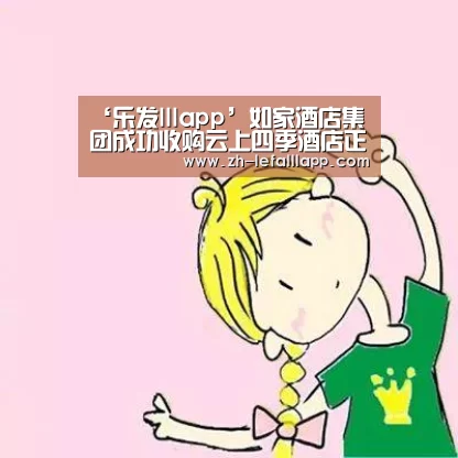 ‘乐发lllapp’如家酒店集团成功收购云上四季酒店正式完成交割(图3) 乐发lllapp