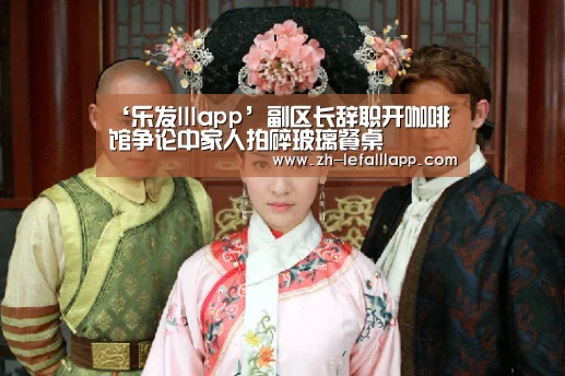 ‘乐发lllapp’副区长辞职开咖啡馆争论中家人拍碎玻璃餐桌(图3) 乐发lllapp